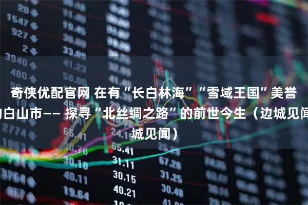 奇侠优配官网 在有“长白林海”“雪域王国”美誉的白山市—— 探寻“北丝绸之路”的前世今生（边城见闻）