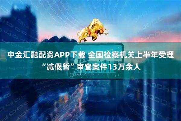 中金汇融配资APP下载 全国检察机关上半年受理“减假暂”审查案件13万余人