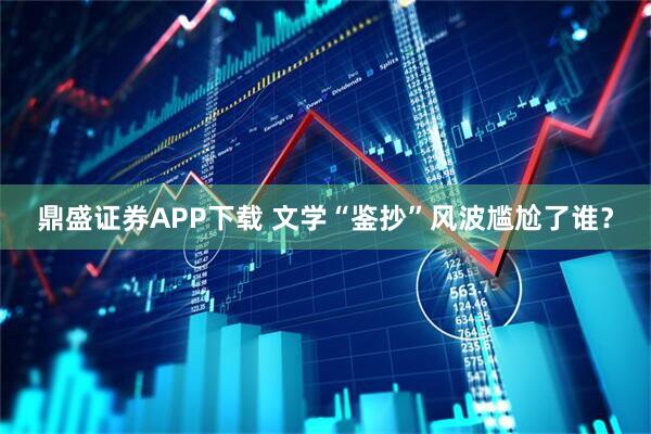 鼎盛证券APP下载 文学“鉴抄”风波尴尬了谁？
