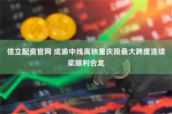 信立配资官网 成渝中线高铁重庆段最大跨度连续梁顺利合龙