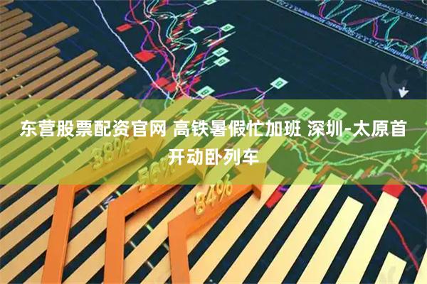 东营股票配资官网 高铁暑假忙加班 深圳-太原首开动卧列车