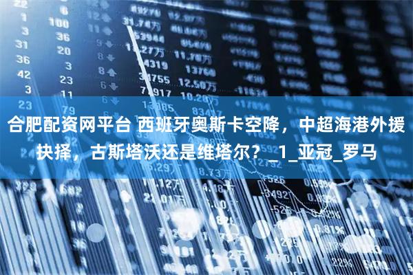 合肥配资网平台 西班牙奥斯卡空降，中超海港外援抉择，古斯塔沃还是维塔尔？_1_亚冠_罗马