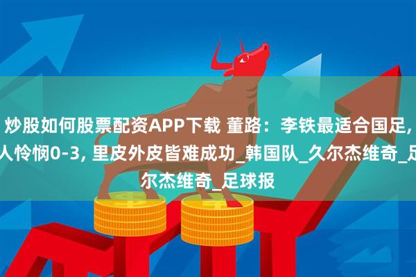 炒股如何股票配资APP下载 董路：李铁最适合国足, 韩国人怜悯0-3, 里皮外皮皆难成功_韩国队_久尔杰维奇_足球报