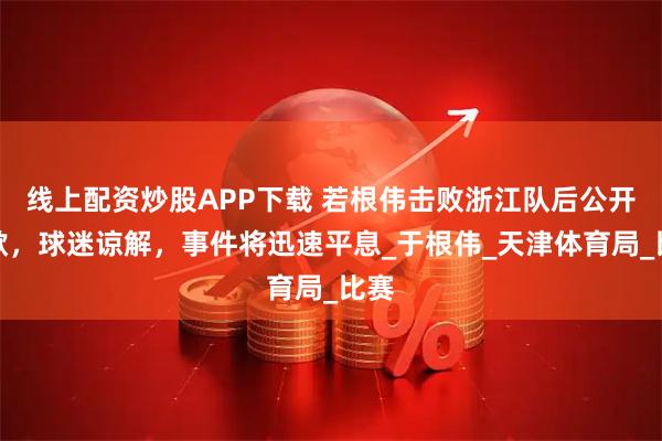 线上配资炒股APP下载 若根伟击败浙江队后公开道歉，球迷谅解，事件将迅速平息_于根伟_天津体育局_比赛