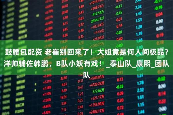 鼓腰包配资 老崔别回来了！大姐竟是何人间极品？洋帅辅佐韩鹏，B队小妖有戏！_泰山队_康熙_团队