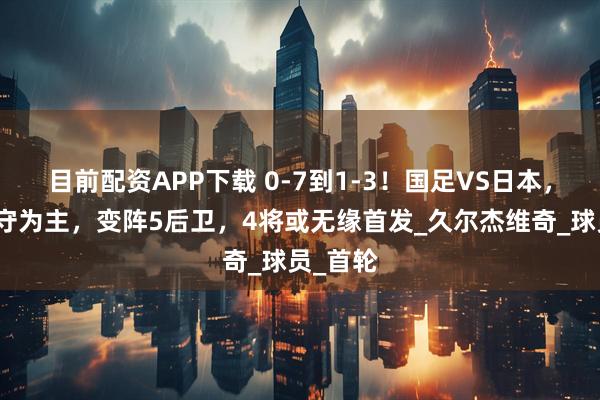 目前配资APP下载 0-7到1-3！国足VS日本，久帅以守为主，变阵5后卫，4将或无缘首发_久尔杰维奇_球员_首轮