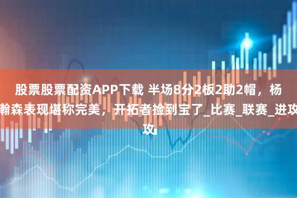 股票股票配资APP下载 半场8分2板2助2帽，杨瀚森表现堪称完美，开拓者捡到宝了_比赛_联赛_进攻