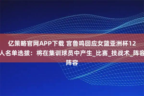 亿策略官网APP下载 宫鲁鸣回应女篮亚洲杯12人名单选拔：将在集训球员中产生_比赛_技战术_阵容