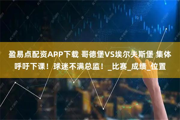 盈易点配资APP下载 哥德堡VS埃尔夫斯堡 集体呼吁下课！球迷不满总监！_比赛_成绩_位置