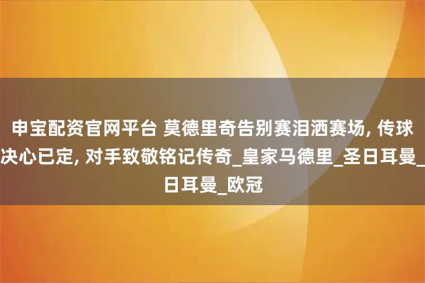 申宝配资官网平台 莫德里奇告别赛泪洒赛场, 传球离队决心已定, 对手致敬铭记传奇_皇家马德里_圣日耳曼_欧冠