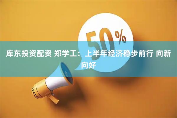库东投资配资 郑学工：上半年经济稳步前行 向新向好