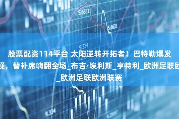 股票配资114平台 太阳逆转开拓者！巴特勒爆发打脸质疑，替补席嗨翻全场_布吉·埃利斯_亨特利_欧洲足联欧洲联赛