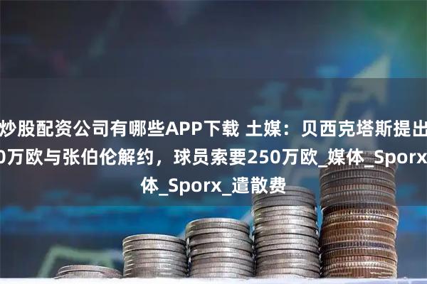 炒股配资公司有哪些APP下载 土媒：贝西克塔斯提出支付150万欧与张伯伦解约，球员索要250万欧_媒体_Sporx_遣散费