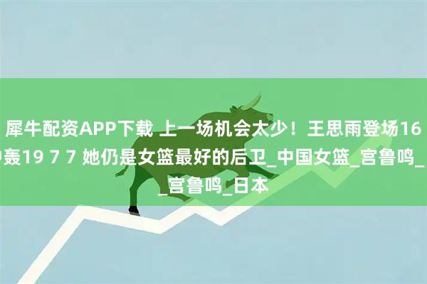犀牛配资APP下载 上一场机会太少！王思雨登场16分钟轰19 7 7 她仍是女篮最好的后卫_中国女篮_宫鲁鸣_日本