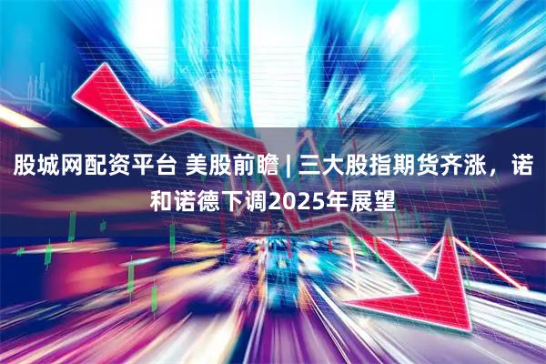 股城网配资平台 美股前瞻 | 三大股指期货齐涨，诺和诺德下调2025年展望