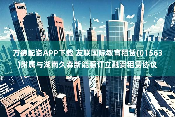 万德配资APP下载 友联国际教育租赁(01563)附属与湖南久森新能源订立融资租赁协议