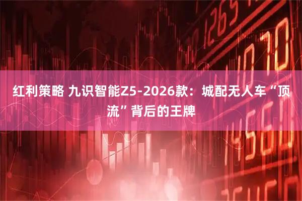 红利策略 九识智能Z5-2026款：城配无人车“顶流”背后的王牌