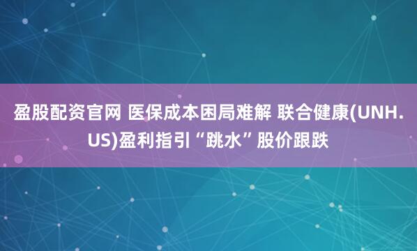 盈股配资官网 医保成本困局难解 联合健康(UNH.US)盈利指引“跳水”股价跟跌