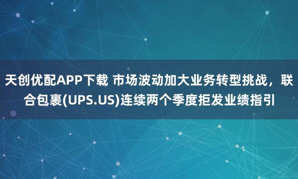 天创优配APP下载 市场波动加大业务转型挑战，联合包裹(UPS.US)连续两个季度拒发业绩指引