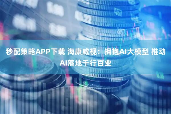 秒配策略APP下载 海康威视：拥抱AI大模型 推动AI落地千行百业