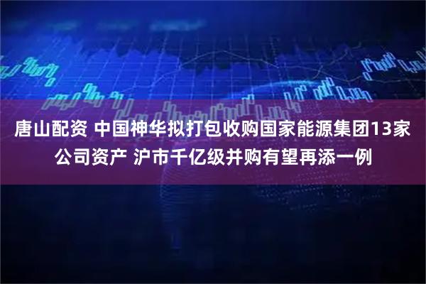 唐山配资 中国神华拟打包收购国家能源集团13家公司资产 沪市千亿级并购有望再添一例