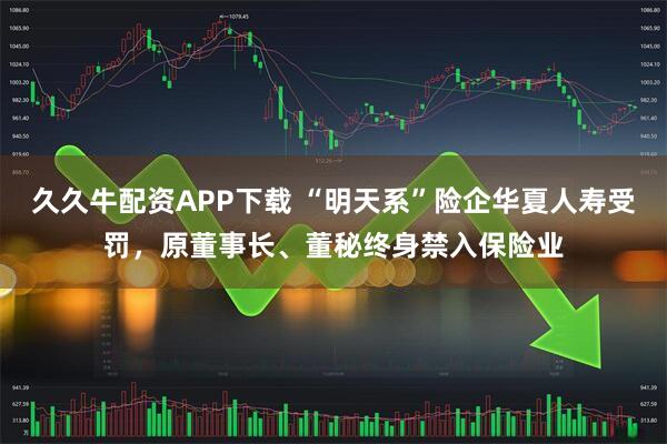 久久牛配资APP下载 “明天系”险企华夏人寿受罚，原董事长、董秘终身禁入保险业