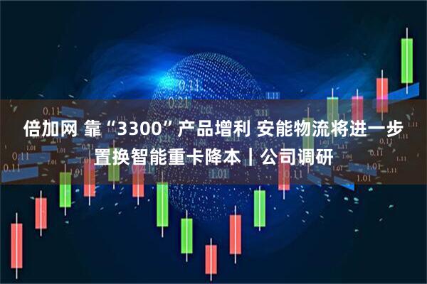 倍加网 靠“3300”产品增利 安能物流将进一步置换智能重卡降本｜公司调研