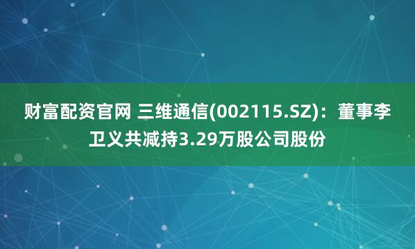 财富配资官网 三维通信(002115.SZ):董事李卫义共减持3.29万股公司股份