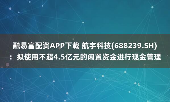 融易富配资APP下载 航宇科技(688239.SH)：拟使用不超4.5亿元的闲置资金进行现金管理