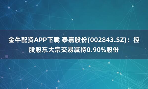 金牛配资APP下载 泰嘉股份(002843.SZ):控股股东大宗交易减持0.90%股份