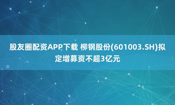 股友圈配资APP下载 柳钢股份(601003.SH)拟定增募资不超3亿元