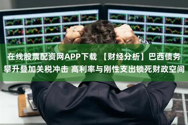 在线股票配资网APP下载 【财经分析】巴西债务攀升叠加关税冲击 高利率与刚性支出锁死财政空间