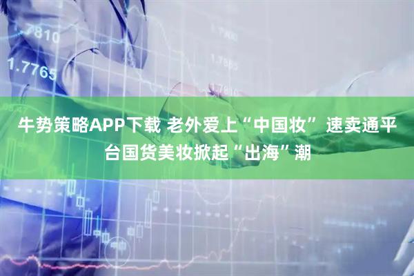 牛势策略APP下载 老外爱上“中国妆” 速卖通平台国货美妆掀起“出海”潮