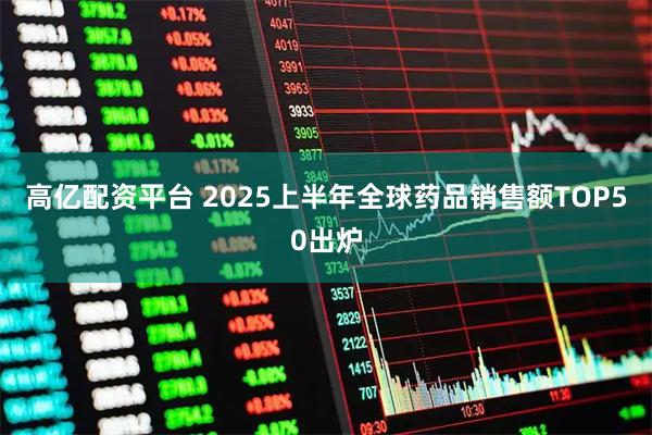 高亿配资平台 2025上半年全球药品销售额TOP50出炉