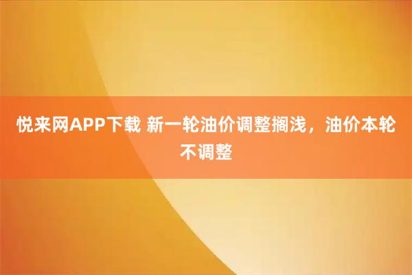悦来网APP下载 新一轮油价调整搁浅，油价本轮不调整