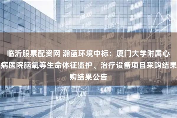 临沂股票配资网 瀚蓝环境中标:厦门大学附属心血管病医院脑氧等生命体征监护、治疗设备项目采购结果公告