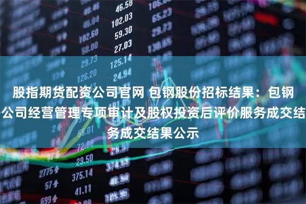 股指期货配资公司官网 包钢股份招标结果:包钢股份子公司经营管理专项审计及股权投资后评价服务成交结果公示
