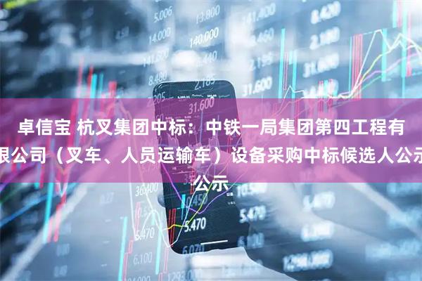 卓信宝 杭叉集团中标:中铁一局集团第四工程有限公司(叉车、人员运输车)设备采购中标候选人公示