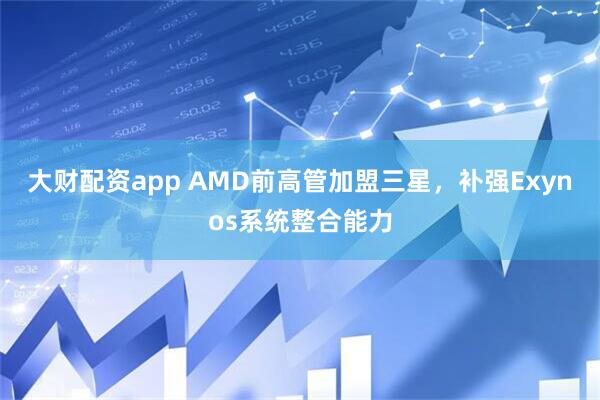 大财配资app AMD前高管加盟三星，补强Exynos系统整合能力
