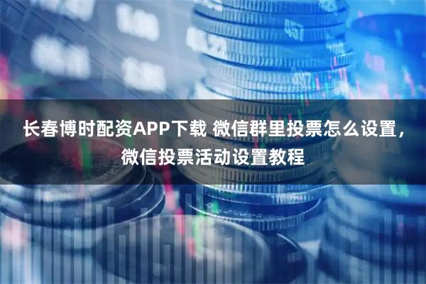 长春博时配资APP下载 微信群里投票怎么设置，微信投票活动设置教程