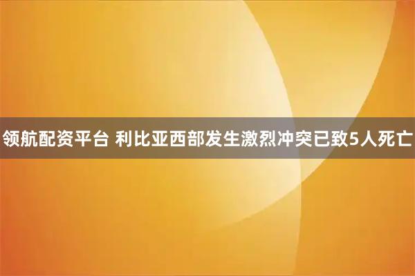 领航配资平台 利比亚西部发生激烈冲突已致5人死亡